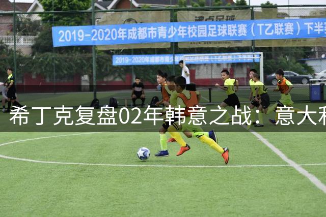 希丁克复盘02年韩意之战：意大利理应获胜